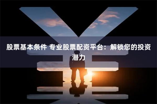 股票基本条件 专业股票配资平台：解锁您的投资潜力