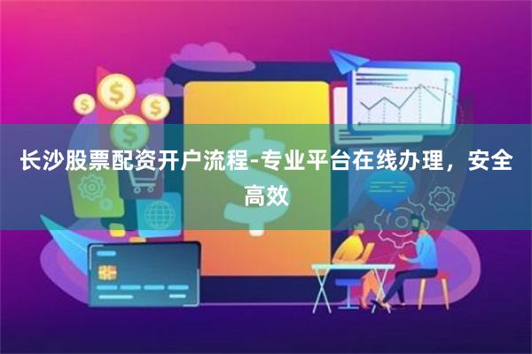 长沙股票配资开户流程-专业平台在线办理，安全高效